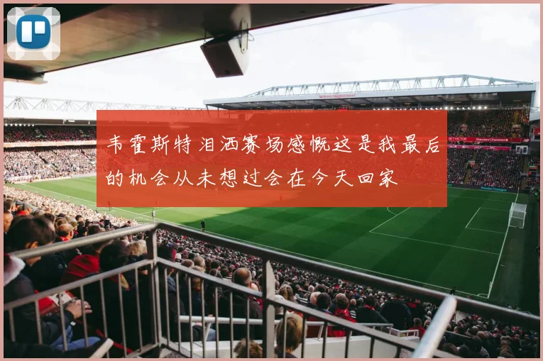 韦霍斯特泪洒赛场感慨这是我最后的机会从未想过会在今天回家