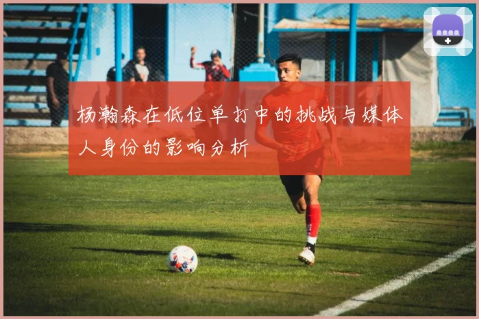 杨瀚森在低位单打中的挑战与媒体人身份的影响分析