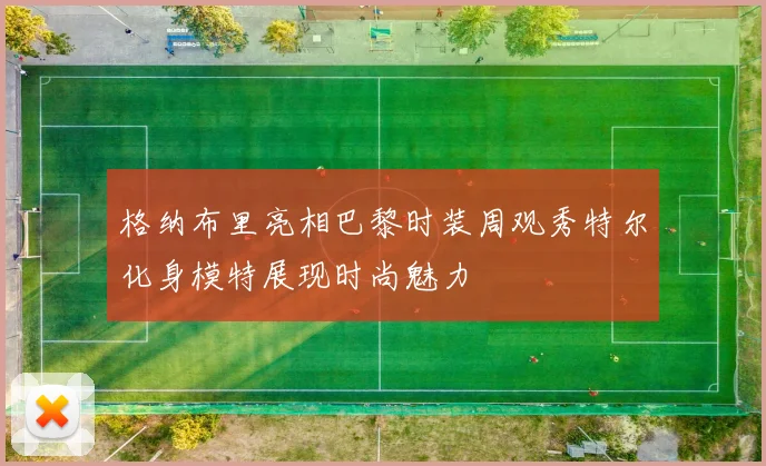格纳布里亮相巴黎时装周观秀特尔化身模特展现时尚魅力