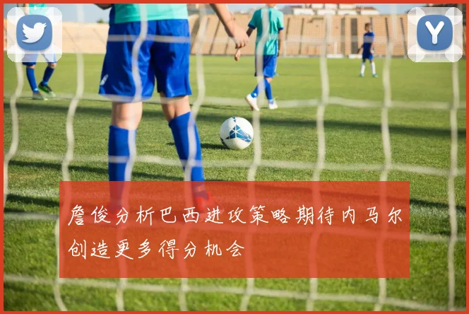 詹俊分析巴西进攻策略期待内马尔创造更多得分机会