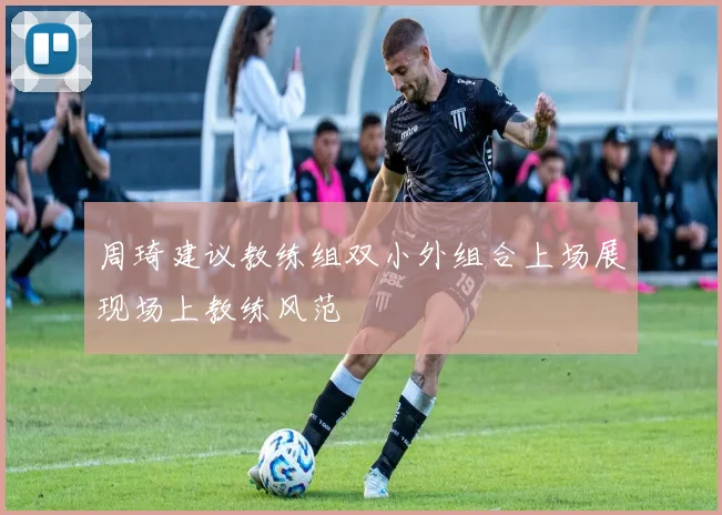 周琦建议教练组双小外组合上场展现场上教练风范