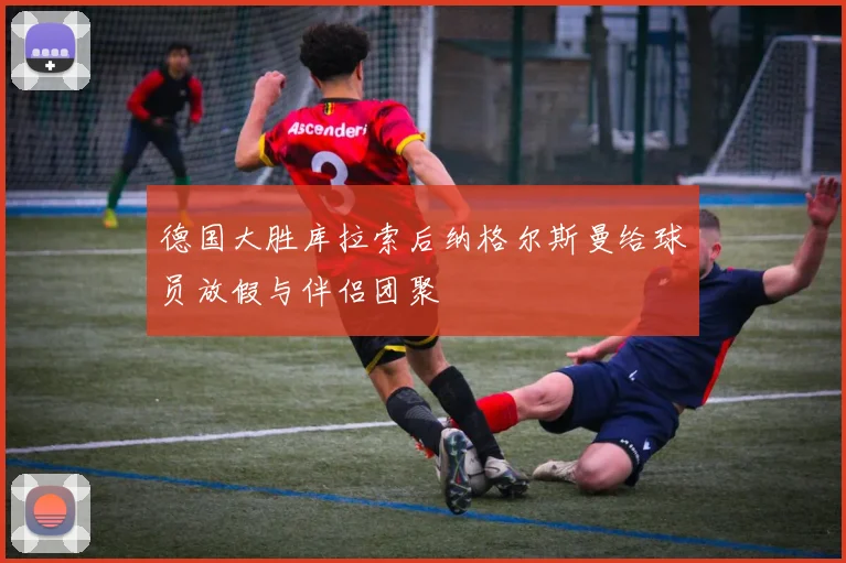 德国大胜库拉索后纳格尔斯曼给球员放假与伴侣团聚