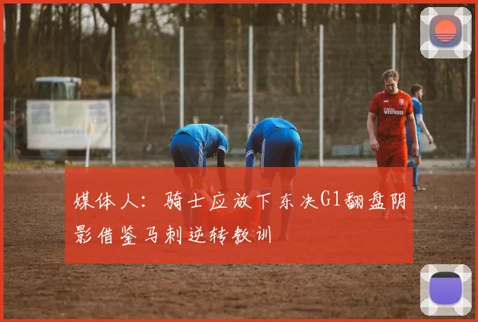 媒体人：骑士应放下东决G1翻盘阴影借鉴马刺逆转教训