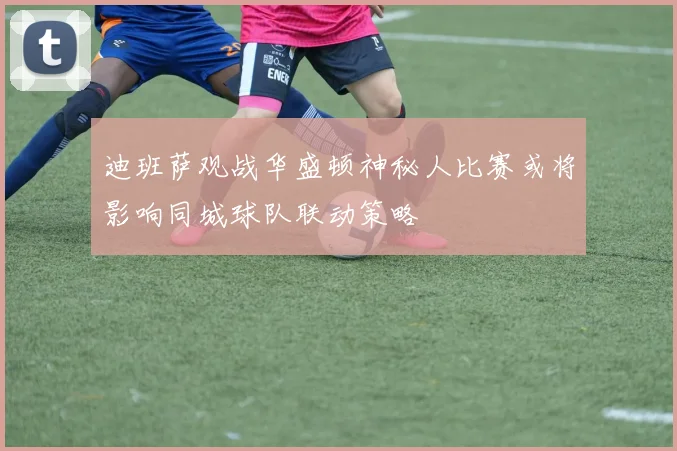 迪班萨观战华盛顿神秘人比赛或将影响同城球队联动策略
