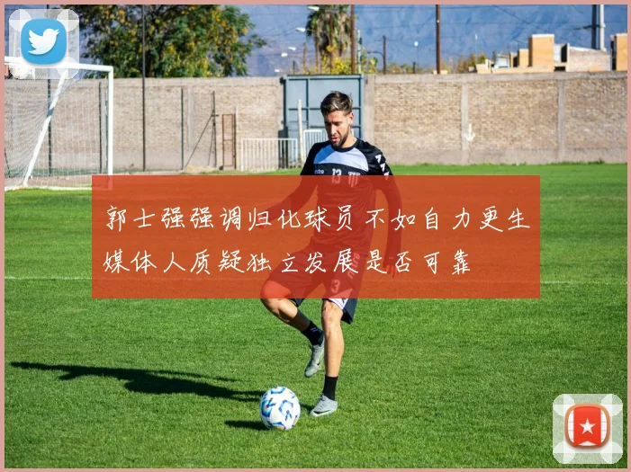 郭士强强调归化球员不如自力更生媒体人质疑独立发展是否可靠