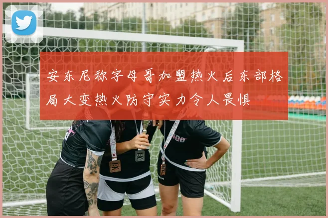 安东尼称字母哥加盟热火后东部格局大变热火防守实力令人畏惧