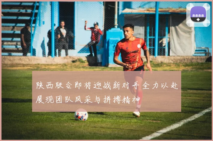 陕西联合即将迎战新对手全力以赴展现团队风采与拼搏精神