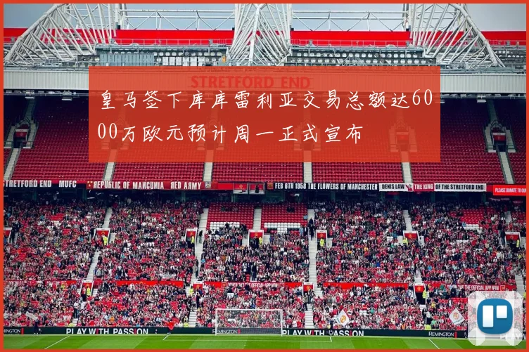 皇马签下库库雷利亚交易总额达6000万欧元预计周一正式宣布