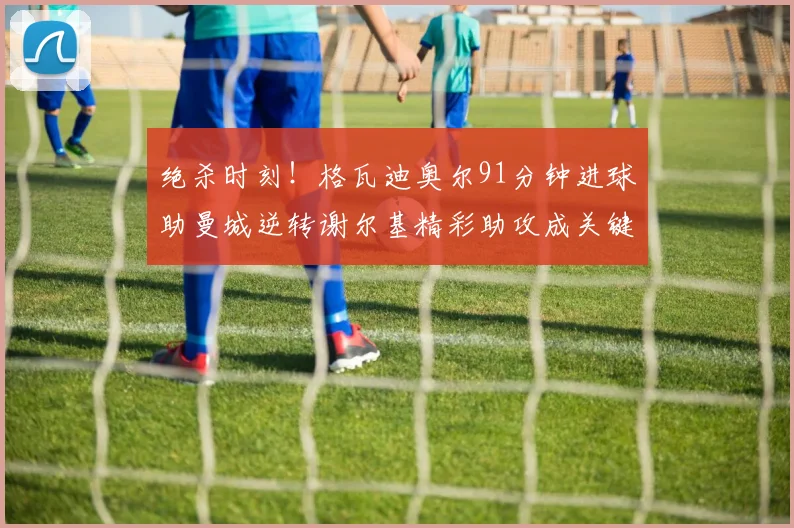 绝杀时刻！格瓦迪奥尔91分钟进球助曼城逆转谢尔基精彩助攻成关键
