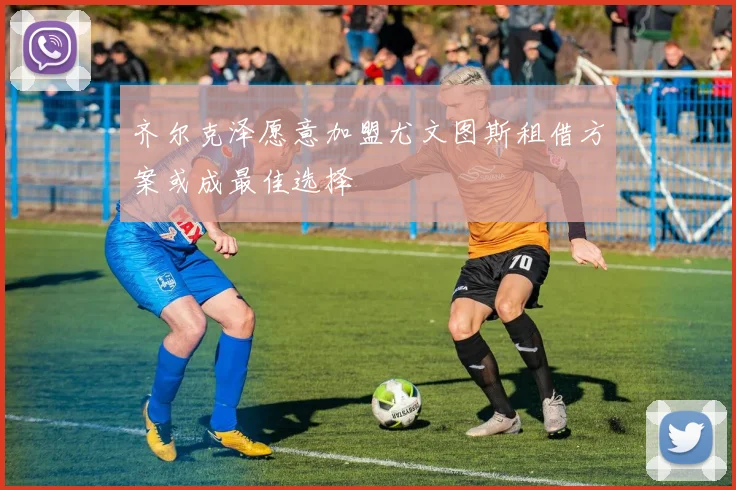 齐尔克泽愿意加盟尤文图斯租借方案或成最佳选择
