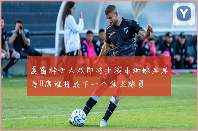 夏窗转会大戏即将上演小蜘蛛库库与B席谁将成下一个焦点球员