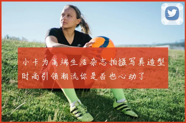 小卡为高端生活杂志拍摄写真造型时尚引领潮流你是否也心动了