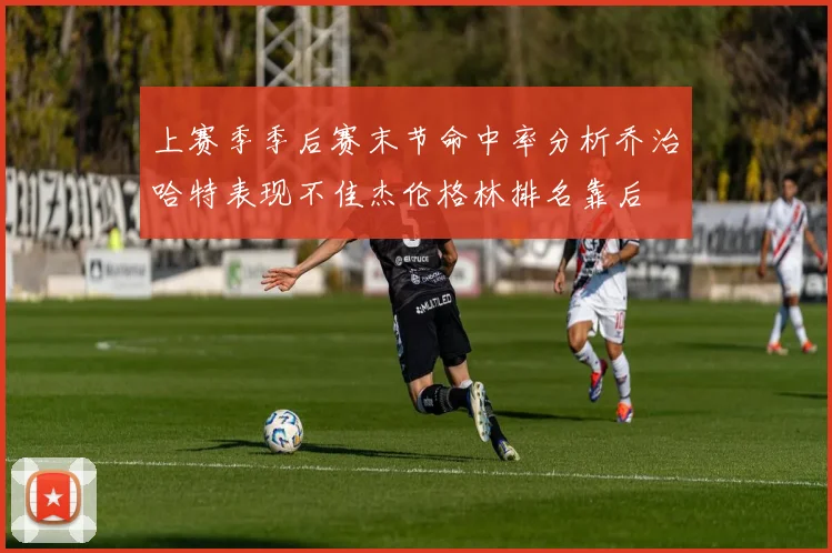 上赛季季后赛末节命中率分析乔治哈特表现不佳杰伦格林排名靠后