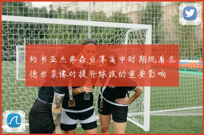 约书亚杰弗森分享高中时期观看兰德尔录像对提升球技的重要影响