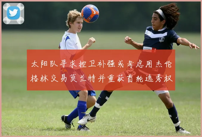 太阳队寻求控卫补强或考虑用杰伦格林交易莫兰特并重获首轮选秀权